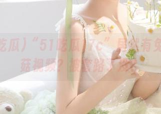 “51吃瓜17c”居然有免费蘑菇视频?被套路了没?