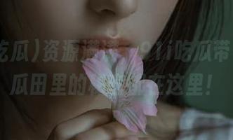 资源满满，91i吃瓜带你飞，瓜田里的秘密都在这里！
