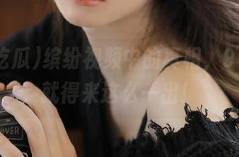 缤纷视频中的真相，91i吃瓜就得来这么一出！