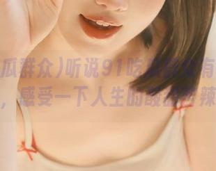 听说91吃瓜群众有免费福利,感受一下人生的酸甜苦辣?