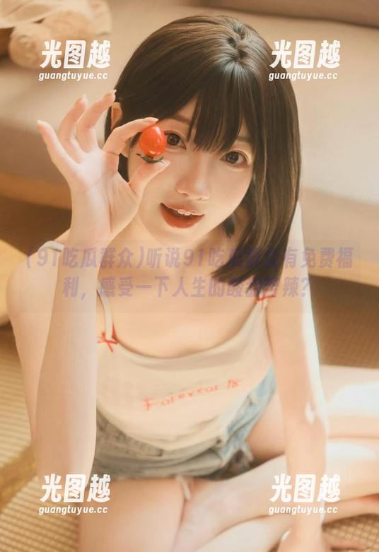 听说91吃瓜群众有免费福利，感受一下人生的酸甜苦辣？