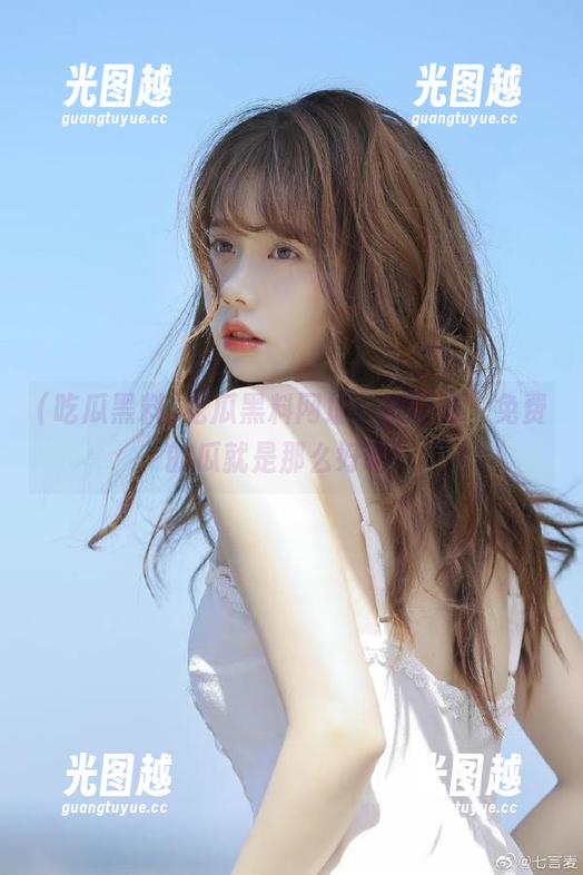 吃瓜黑料 吃瓜黑料网址:别眨眼,免费的瓜就是那么好吃!
