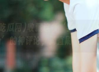 收藏这条‘我爱吃瓜网91cg’的神评论，简直刷新三观！