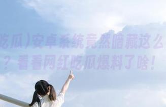 安卓系统竟然暗藏这么多秘密?看看网红吃瓜爆料了啥!